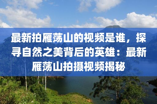 最新拍雁蕩山的視頻是誰(shuí)，探尋自然之美背后的英雄：最新雁蕩山拍攝視頻揭秘