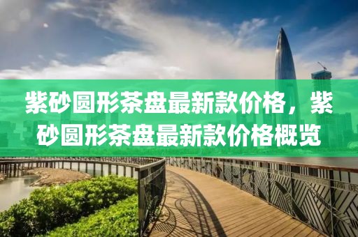 紫砂圓形茶盤最新款價(jià)格，紫砂圓形茶盤最新款價(jià)格概覽