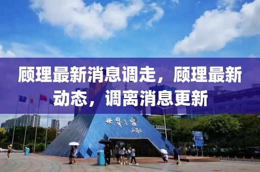 顧理最新消息調(diào)走，顧理最新動態(tài)，調(diào)離消息更新