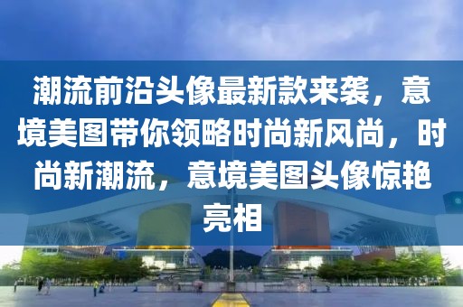 潮流前沿頭像最新款來襲，意境美圖帶你領略時尚新風尚，時尚新潮流，意境美圖頭像驚艷亮相