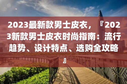 2023最新款男士皮衣，『2023新款男士皮衣時尚指南：流行趨勢、設計特點、選購全攻略』