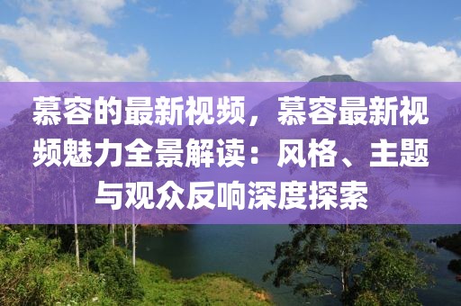 慕容的最新視頻，慕容最新視頻魅力全景解讀：風(fēng)格、主題與觀眾反響深度探索