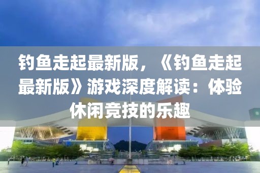釣魚走起最新版，《釣魚走起最新版》游戲深度解讀：體驗休閑競技的樂趣