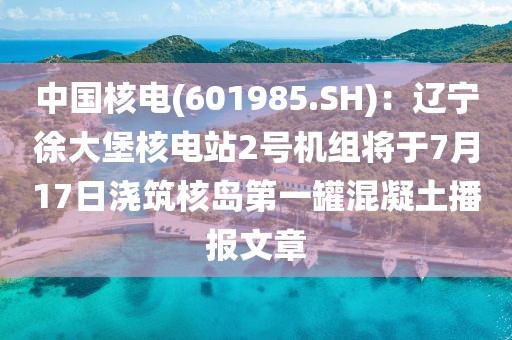 中國核電(601985.SH)：遼寧徐大堡核電站2號(hào)機(jī)組將于7月17日澆筑核島第一罐混凝土播報(bào)文章