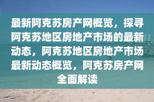最新阿克蘇房產(chǎn)網(wǎng)概覽，探尋阿克蘇地區(qū)房地產(chǎn)市場的最新動態(tài)，阿克蘇地區(qū)房地產(chǎn)市場最新動態(tài)概覽，阿克蘇房產(chǎn)網(wǎng)全面解讀