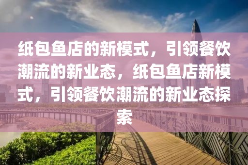 紙包魚店的新模式，引領餐飲潮流的新業(yè)態(tài)，紙包魚店新模式，引領餐飲潮流的新業(yè)態(tài)探索