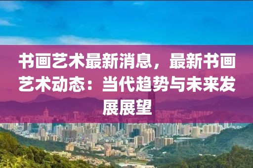 書畫藝術(shù)最新消息，最新書畫藝術(shù)動態(tài)：當代趨勢與未來發(fā)展展望