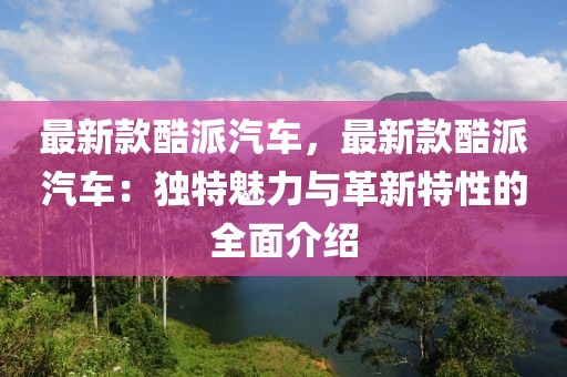 最新款酷派汽車(chē)，最新款酷派汽車(chē)：獨(dú)特魅力與革新特性的全面介紹
