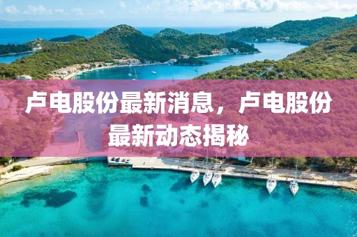 盧電股份最新消息，盧電股份最新動態(tài)揭秘