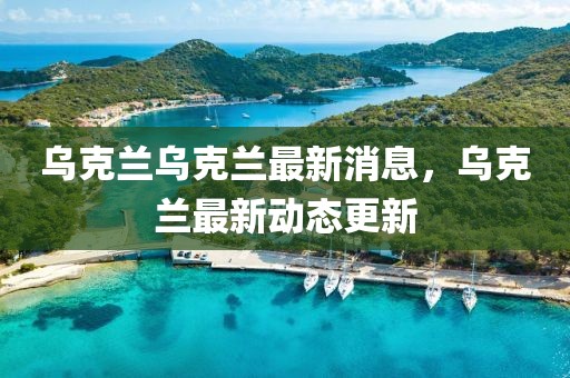 烏克蘭烏克蘭最新消息，烏克蘭最新動態(tài)更新