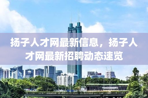 揚(yáng)子人才網(wǎng)最新信息，揚(yáng)子人才網(wǎng)最新招聘動(dòng)態(tài)速覽