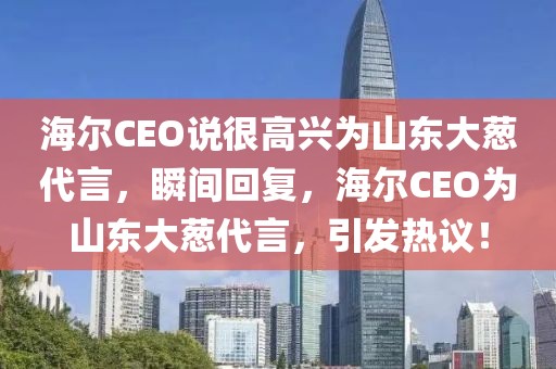 海爾CEO說很高興為山東大蔥代言，瞬間回復(fù)，海爾CEO為山東大蔥代言，引發(fā)熱議！