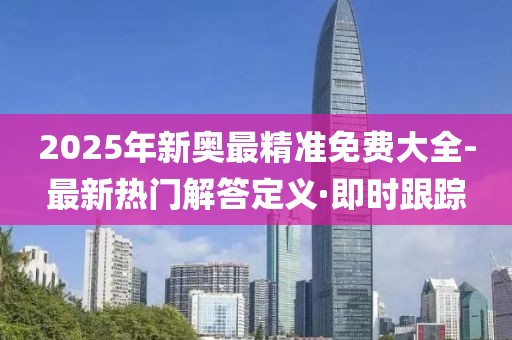 2025年新奧最精準(zhǔn)免費(fèi)大全-最新熱門解答定義·即時跟蹤