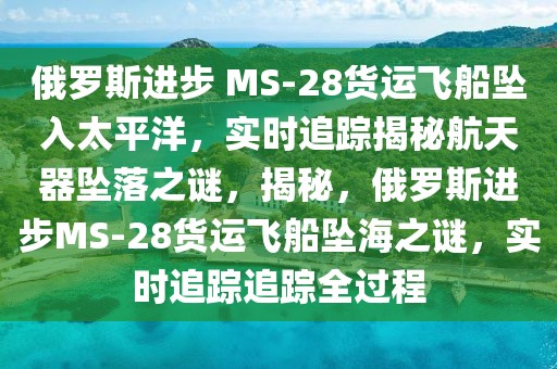 俄羅斯進步 MS-28貨運飛船墜入太平洋，實時追蹤揭秘航天器墜落之謎，揭秘，俄羅斯進步MS-28貨運飛船墜海之謎，實時追蹤追蹤全過程