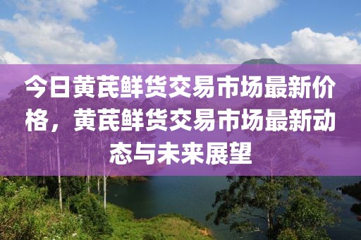 今日黃芪鮮貨交易市場最新價格，黃芪鮮貨交易市場最新動態(tài)與未來展望