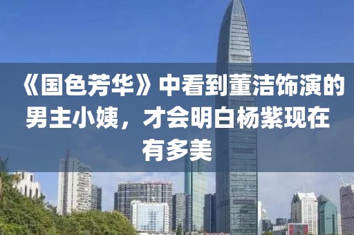 《國色芳華》中看到董潔飾演的男主小姨，才會明白楊紫現(xiàn)在有多美