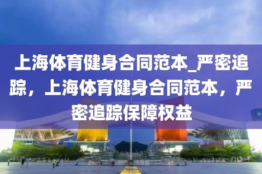 上海體育健身合同范本_嚴(yán)密追蹤，上海體育健身合同范本，嚴(yán)密追蹤保障權(quán)益