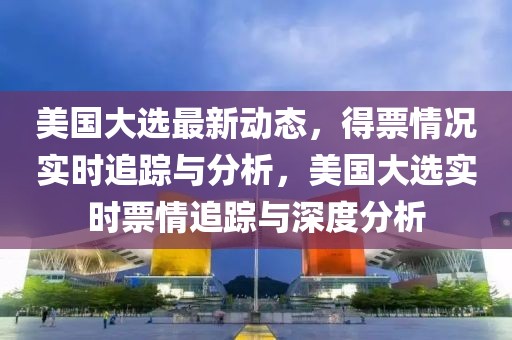 美國大選最新動態(tài)，得票情況實時追蹤與分析，美國大選實時票情追蹤與深度分析
