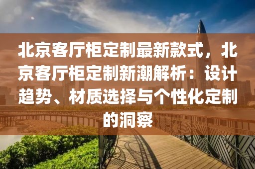 北京客廳柜定制最新款式，北京客廳柜定制新潮解析：設(shè)計(jì)趨勢(shì)、材質(zhì)選擇與個(gè)性化定制的洞察