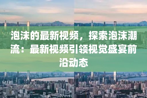 泡沫的最新視頻，探索泡沫潮流：最新視頻引領(lǐng)視覺盛宴前沿動態(tài)