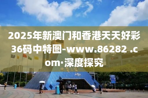 2025年新澳門和香港天天好彩36碼中特圖-www.86282 .com·深度探究