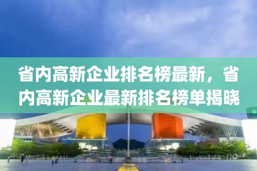 省內(nèi)高新企業(yè)排名榜最新，省內(nèi)高新企業(yè)最新排名榜單揭曉