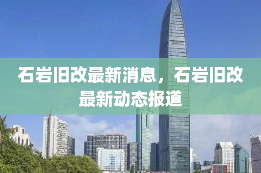 石巖舊改最新消息，石巖舊改最新動態(tài)報道