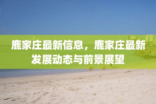 鹿家莊最新信息，鹿家莊最新發(fā)展動態(tài)與前景展望