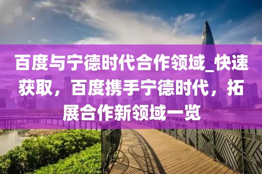 百度與寧德時代合作領(lǐng)域_快速獲取，百度攜手寧德時代，拓展合作新領(lǐng)域一覽