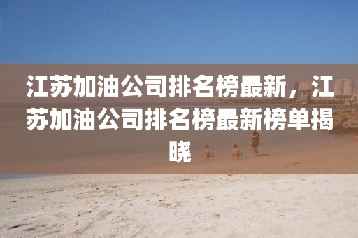 江蘇加油公司排名榜最新，江蘇加油公司排名榜最新榜單揭曉