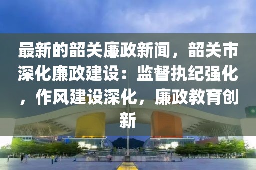 最新的韶關(guān)廉政新聞，韶關(guān)市深化廉政建設(shè)：監(jiān)督執(zhí)紀(jì)強化，作風(fēng)建設(shè)深化，廉政教育創(chuàng)新