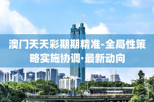 澳門天天彩期期精準(zhǔn)-全局性策略實施協(xié)調(diào)·最新動向