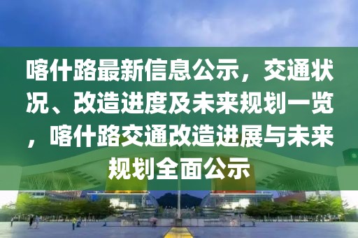 喀什路最新信息公示，交通狀況、改造進(jìn)度及未來規(guī)劃一覽，喀什路交通改造進(jìn)展與未來規(guī)劃全面公示