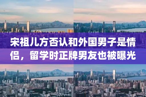 宋祖兒方否認(rèn)和外國(guó)男子是情侶，留學(xué)時(shí)正牌男友也被曝光