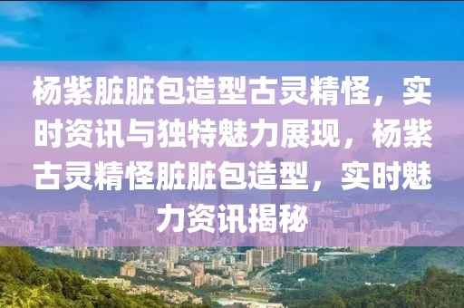 楊紫臟臟包造型古靈精怪，實時資訊與獨特魅力展現(xiàn)，楊紫古靈精怪臟臟包造型，實時魅力資訊揭秘