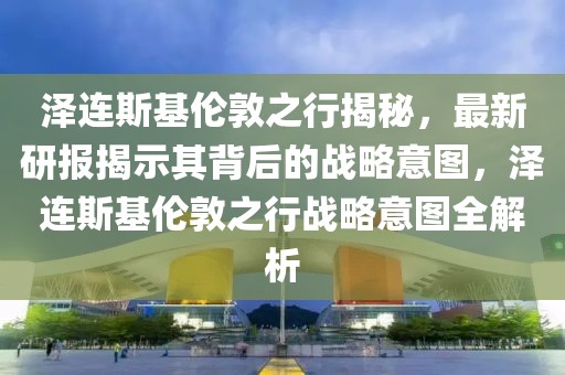 澤連斯基倫敦之行揭秘，最新研報(bào)揭示其背后的戰(zhàn)略意圖，澤連斯基倫敦之行戰(zhàn)略意圖全解析