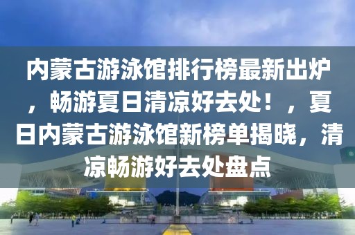 內(nèi)蒙古游泳館排行榜最新出爐，暢游夏日清涼好去處！，夏日內(nèi)蒙古游泳館新榜單揭曉，清涼暢游好去處盤(pán)點(diǎn)