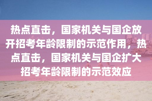 熱點直擊，國家機關(guān)與國企放開招考年齡限制的示范作用，熱點直擊，國家機關(guān)與國企擴大招考年齡限制的示范效應(yīng)