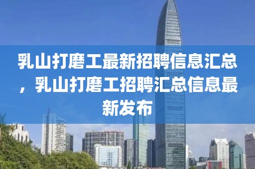 乳山打磨工最新招聘信息匯總，乳山打磨工招聘匯總信息最新發(fā)布
