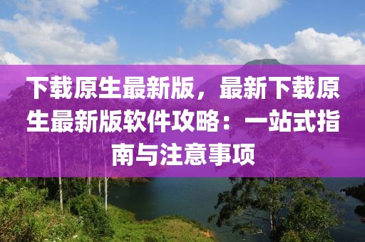 下載原生最新版，最新下載原生最新版軟件攻略：一站式指南與注意事項