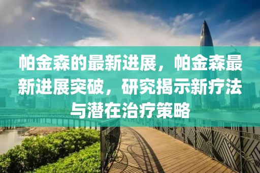 帕金森的最新進(jìn)展，帕金森最新進(jìn)展突破，研究揭示新療法與潛在治療策略