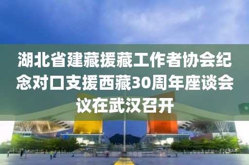 湖北省建藏援藏工作者協(xié)會紀(jì)念對口支援西藏30周年座談會議在武漢召開
