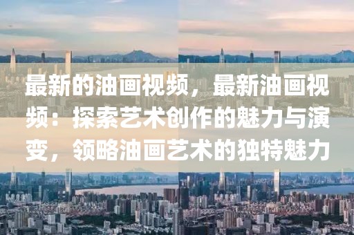 最新的油畫視頻，最新油畫視頻：探索藝術(shù)創(chuàng)作的魅力與演變，領(lǐng)略油畫藝術(shù)的獨特魅力