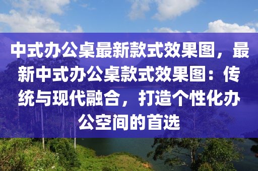 中式辦公桌最新款式效果圖，最新中式辦公桌款式效果圖：傳統(tǒng)與現(xiàn)代融合，打造個性化辦公空間的首選