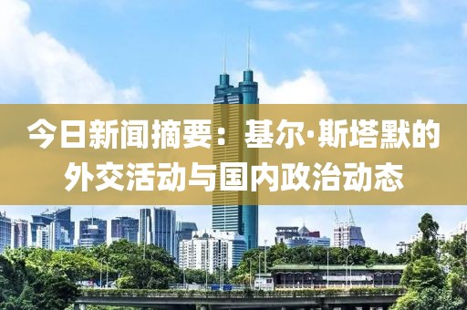 今日新聞摘要：基爾·斯塔默的外交活動與國內(nèi)政治動態(tài)
