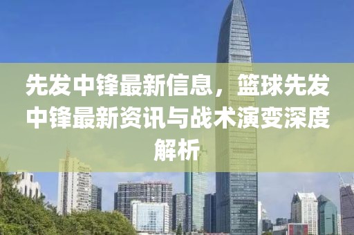 先發(fā)中鋒最新信息，籃球先發(fā)中鋒最新資訊與戰(zhàn)術(shù)演變深度解析
