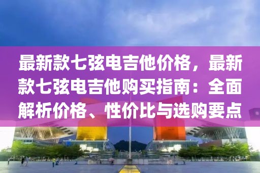 最新款七弦電吉他價(jià)格，最新款七弦電吉他購(gòu)買(mǎi)指南：全面解析價(jià)格、性價(jià)比與選購(gòu)要點(diǎn)