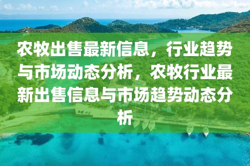 農(nóng)牧出售最新信息，行業(yè)趨勢(shì)與市場(chǎng)動(dòng)態(tài)分析，農(nóng)牧行業(yè)最新出售信息與市場(chǎng)趨勢(shì)動(dòng)態(tài)分析