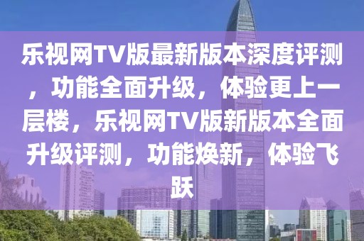 樂視網(wǎng)TV版最新版本深度評(píng)測(cè)，功能全面升級(jí)，體驗(yàn)更上一層樓，樂視網(wǎng)TV版新版本全面升級(jí)評(píng)測(cè)，功能煥新，體驗(yàn)飛躍