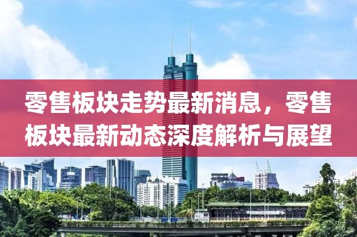 零售板塊走勢最新消息，零售板塊最新動態(tài)深度解析與展望